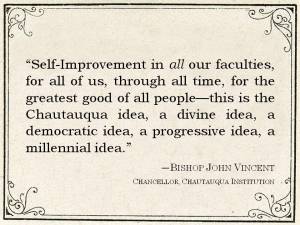 Quote from Bishop John Vincent: "Self-Improvementin all our faculties, for all of us, through all time, for the greatest good of all people--this is the Chautauqua idea."