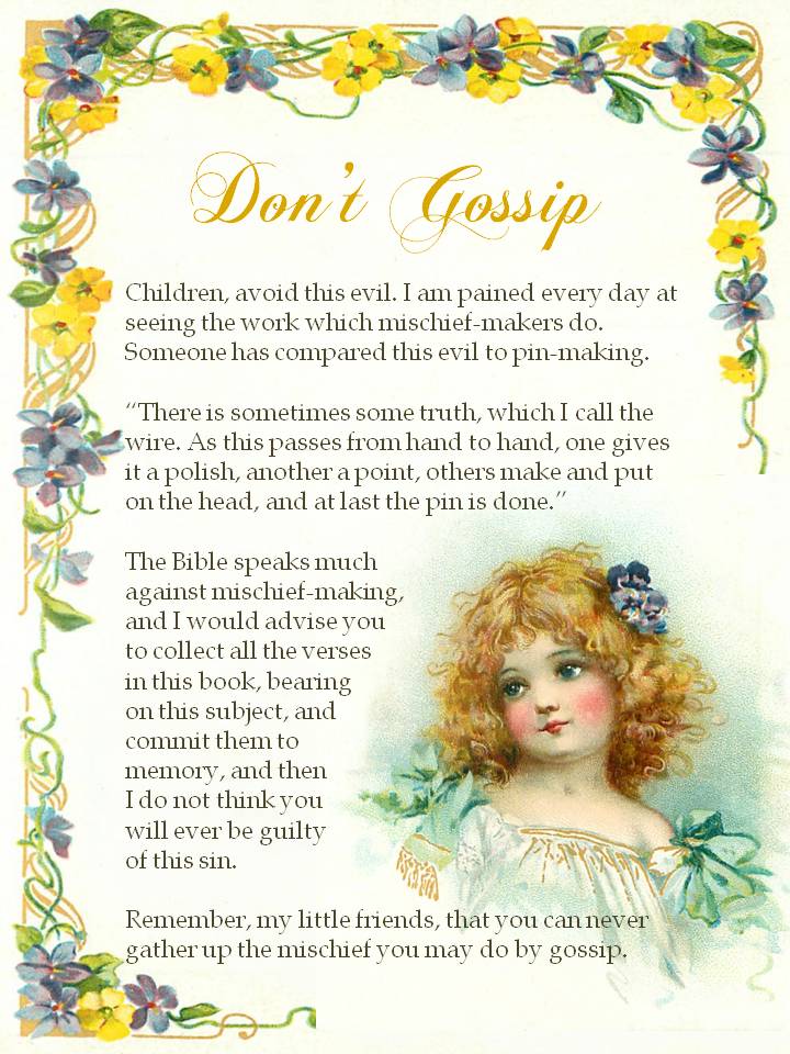 Don't Gossip. Children, avoid this evil. I am pained every day at seeing the work which mischief-makers do. Someone has compared this evil to pin-making. “There is sometimes some truth, which I call the wire. As this passes from hand to hand, one gives it a polish, another a point, others make and put on the head, and at last the pin is done.” The Bible speaks much against mischief-making, and I would advise you to collect all the verses in this book, bearing on this subject, and commit them to memory, and then I do not think you will ever be guilty of this sin. Remember, my little friends, that you can never gather up the mischief you may do by gossip.