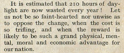 Newspaper excerpt: It is estimated that 210 hours of daylight are now wasted every year! Let us not be so faint-hearted nor unwise as to oppose the change, when the cost is so trifling, and when the reward is likely to be such a grand physical, mental, moral and economic advantage for our nation.