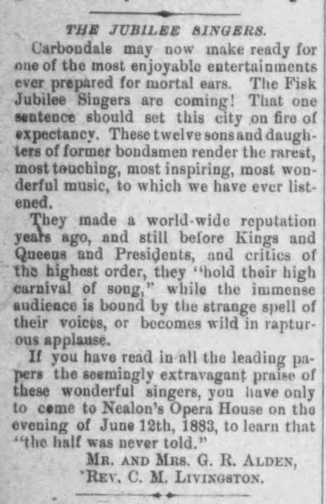 Carbondale may now make ready for one of the most enjoyable entertainments ever prepared for mortal ears. The Fisk Jubilee Singers are coming! That one sentence should set this city on fire of expectancy. These twelve sons and daughters of former bondsmen render the rarest, most touching, most inspiring most wonderful music, to which we have ever listened. They made a world-wide reputation years ago, and still before Kings and Queens and Presidents, and critics of the highest order, they "hold their high carnival of song," while the immense audience is bound by the strange spell of their voices, or become wild in rapturous applause. If you have read in all the leading papers the seemingly extravagant praise of these wonderful singers, you have only to come to Nealon's Opera House on the evening of June 12th, 1883, to learn that "the half was never told." [signed] Mr. and Mrs. G. R. Alden, Rev. C. N. Livingston