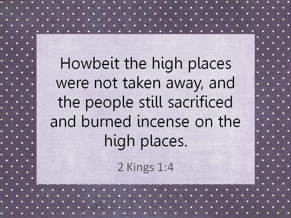 Howbeit the high places were not taken away, and the people still sacrificed and burned incense on the high places. 2 Kings 1:4.
