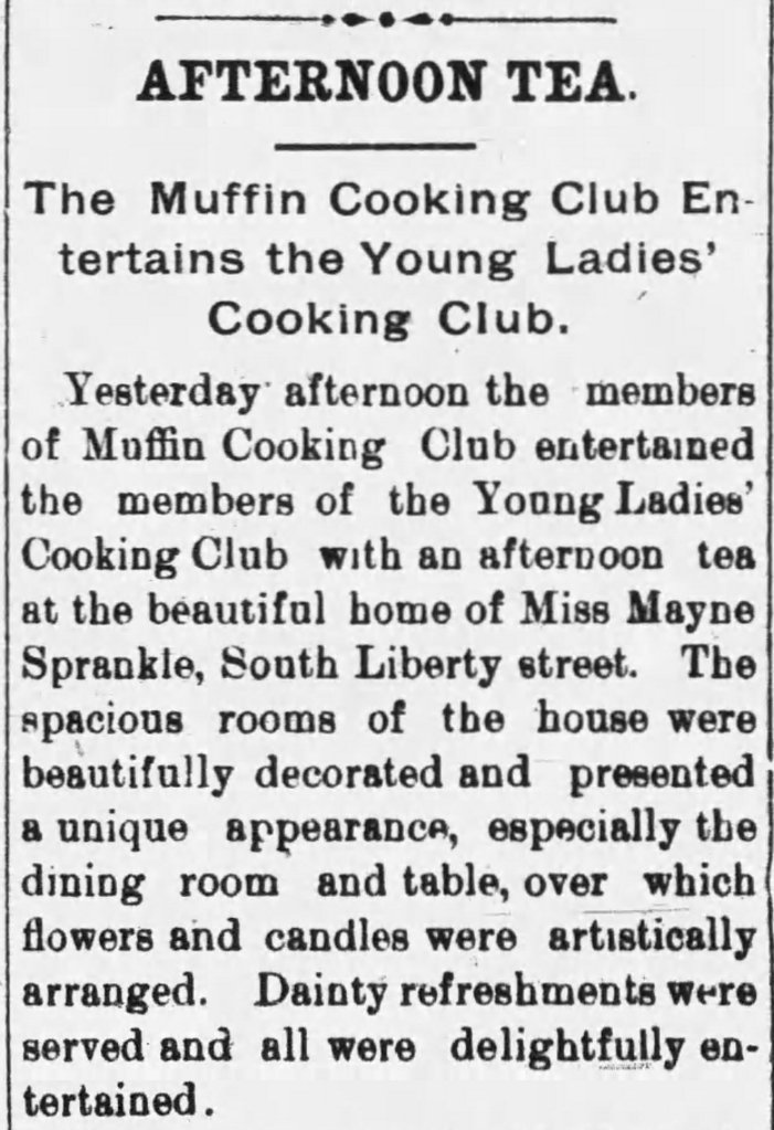 Newspaper article:
AFTERNOON TEA
The Muffin Cooking Club Entertains the Young Ladies' Cooking Club.
Yesterday afternoon the members of Muffin Cooking Club entertained the members of the Young Ladies' Cooking Club with an afternoon tea at the beautiful home of Miss Mayne Sprankle, South Liberty street. The spacious rooms of the house were beautifully decorated and presented a unique appearance, especially the dining room and table, over which flowers and candles were artistically arranged. Dainty refreshments were served and all were delightfully entertained.