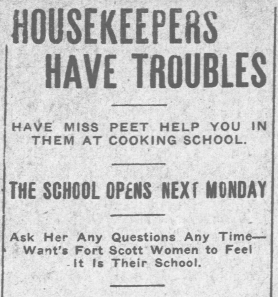 Newspaper clipping:
HOUSEKEEPERS HAVE TROUBLES.
Have Miss Peet help you in them at cooking school.
The school opens next Monday.
Ask her any questions any time - Wants Fort Scott women to feel it is their school.
