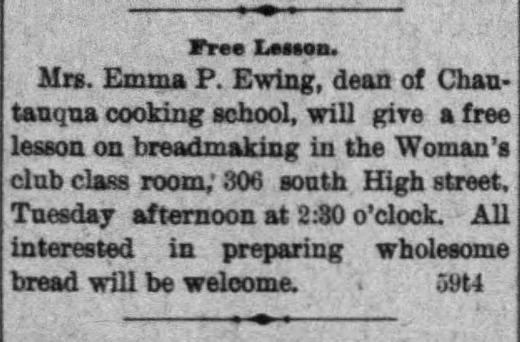 Newspaper article:
FREE LESSON
Mrs. Emma P. Ewing, dean of Chautauqua cooking school, will give a free lesson on breadmaking in the Woman's club class room, 306 south High street, Tuesday afternoon at 2:30 o'clock. All interested in preparing wholesome bread will be welcome.