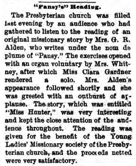 Newspaper clipping: "Pansy's" Reading
The Presbyterian church was filled last evening by an audience who had gathered to listen to the reading of an original missionary story by Mrs. G. R. Alden, who writes under the nom de plume of "Pansy." The exercises opened with an organ voluntary by Mrs. Whitney, after which Miss Clara Gardner rendered a solo. Mrs. Alden's appearance followed shortly and she was greeted with an outburst of applause. The story, which was entitled "Miss Hunter," was very interesting and kept the close attention of the audience throughout. The reading was given for the benefit of the Young Ladies' Missionary Society of the Presbyterian church, and the proceeds netted were very satisfactory.