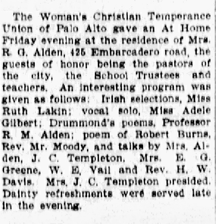 Newspaper article: The Woman's Christian Temperance Union of Palo Alto gave an At Home Friday evening at the residence of Mrs. R. G. Alden, 425 Embarcadero road, the guests of honor being the pastors of the city, the School Trustees and teachers. An interesting program was given as follows: Irish selections, Miss Ruth Lakin; vocal solo, Miss Adele Gilbert; Drummond's poems, Professor R. M. Alden; poem of Robert Burns, Rev. Mr. Moody; and talks by Mrs. Alden, J. C. Templeton, Mrs. E. G. Greene, W. E. Vail, and Rev. H. W. Davis. Mrs. J. C. Templeton presided. Dainty refreshments were served late in the evening. 