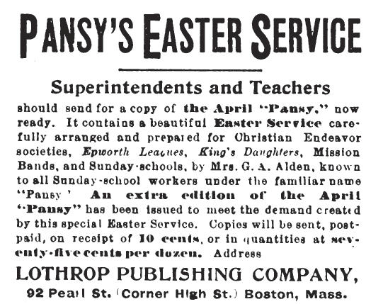 Newspaper clipping: PANSY'S EASTER SERVICE. Superintendents and Teachers should send for a copy of the April "Pansy," now ready. It contains a beautiful Easter Service carefully arranged and prepared for Christian Endeavor societies, Epworth Leagues, King's Daughters, Mission Bands, and Sunday-schools, by Mrs. G. A. [sic] Alden, known to all Sunday-school workers under the familiar name "Pansy." An extra edition of the April "Pansy" has been issued to meet the demand created by this special Easter Service. Copies will be sent, post-paid, on receipt of 10 cents, or in quantities at seventy-five cents per dozen.