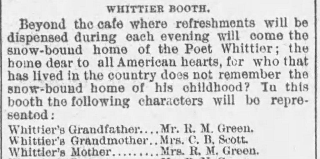 Newspaper excerpt that reads: WHITTIER BOOTH. Beyond the cafe where refreshments will be dispensed during each evening will come the snow-bound home of the Poet Whittier; the home dear to all American hearts, for who that has lived in the country does not remember the snow-bound home of his childhood? In this booth the following characters will be represented: Whittier's Grandfather, Whittier's Grandmother, Whittier's Mother.