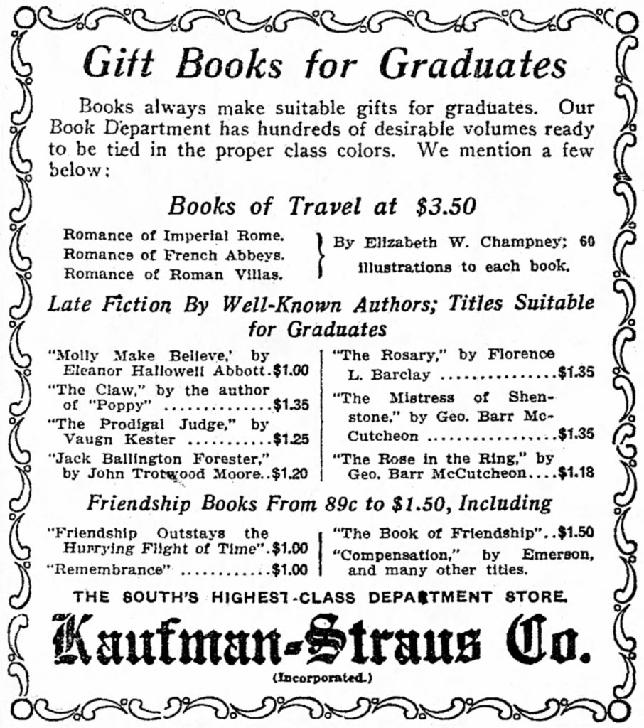 Newspaper ad. Header: Gift Books for Graduates. Books always make suitable gifts for graduates. our Book Department has hundreds of desirable volumes ready to be tied in the proper class colors. We mention a few below:
Books of Travel at $3.50
Late Fiction by Well-Known Authors; Titles Suitable for Graduates.
Friendship Books from 89c to $1.50
The South's highest-class department store. Kaufman-Straus Co.