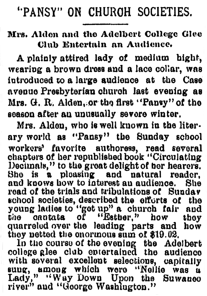 “PANSY” ON CHURCH SOCIETIES.

Mrs. Alden and the Adelbert College Glee Club Entertain an Audience.

A plainly attired lady of medium hight [sic] wearing a brown dress and lace collar, was introduced to a large audience at the Case avenue Presbyterian church last evening as Mrs. G. R. Alden, or the first “Pansy” of the season after an unusually severe winter.

Mrs. Alden, who is well known in the literary world as “Pansy” the Sunday school workers’ favorite authoress, read several chapters of her republished book “Circulating Decimal,” to the great delight of her hearers. She is a pleasing and natural reader, and knows how to interest an audience. She read of the trials and tribulations of Sunday school societies, described the efforts of the young ladies to “get up” a church fair and the cantata of “Esther,” how they quarreled over the leading parts and how they netted the enormous sum of $19.02

In the course of the evening the Adelbert college glee club entertained the audience with several excellent selections, capitally sung, among which were “Nellie was a Lady,” “Way Down Upon the Suwanee river” and “George Washington.”