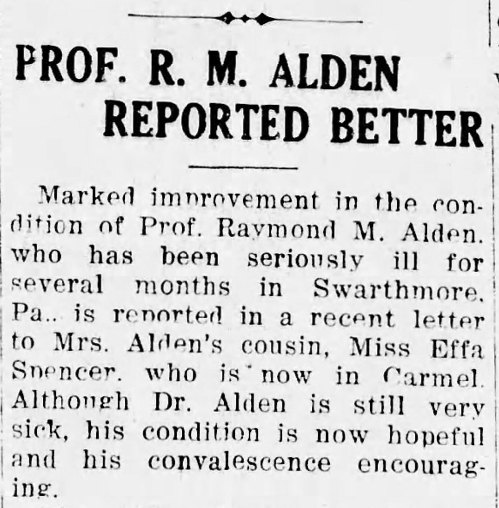 Newspaper clipping. Headline: Prof. R. M. Alden Reported Better. Marked improvement in the condition of Prof. Raymond M. Alden, who has been seriously ill for several months in Swarthmore, PA., is reported in a recent letter to Mrs. Alden's cousin, Miss Effa Spencer, who is now in Carmel. Although Dr. Alden is still very sick, his condition is now hopeful and his convalesence encouraging.