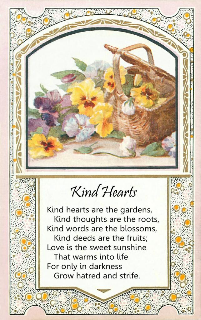 Image of a basket overflowing with gold, white and purple pansy flowers. Below is a poem titled "Kind Hearts."
Kind hearts are the gardens,
Kind thoughts are the roots,
Kind words are the blossoms,
Kind deeds are the fruits;
Love is the sweet sunshine
That warms into life,
For only in darkness
Grow hatred and strife.