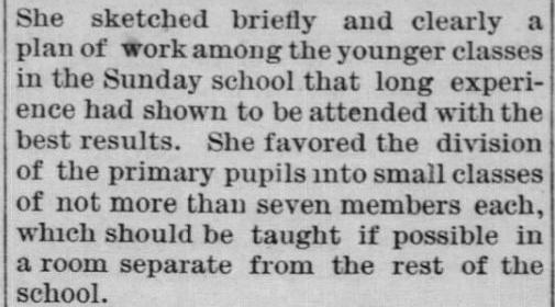 Newspaper clipping: She sketched briefly and clearly a plan of work among the younger classes in the Sunday school that long experience had shown to be attended with the best results. She favored the division of the primary pupils into small classes of not more than seven members each, which should be taught if possible in a room separate from the rest of the school.