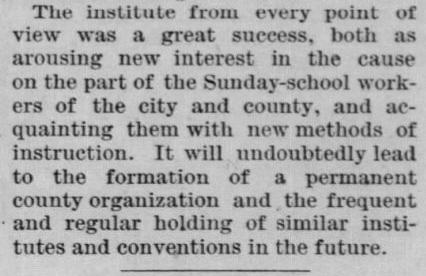 Newspaper clipping: The institute from every point of view was a great success, both as arousing new interest in the cause on the part of the Sunday-school workers of the city and county, and acquainting them with new methods of instruction. It will undoubtedly lead to the formation of a permanent county organization and the frequent and regular holding of similar institutes and conventions in the future.
