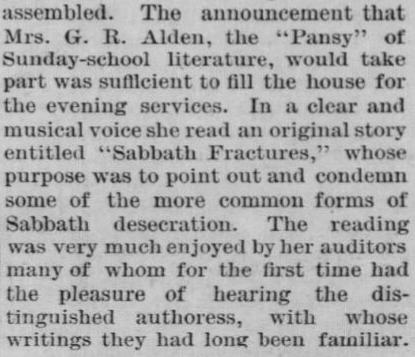 Newspaper clipping: The announcement that Mrs. G. R. Alden, the "Pansy" of Sunday-school literature, would take part was sufficient to fill the house for the evening services. In a clear and musical voice she read an original story entitled "Sabbath Fractures," whose purpose was to point out and condemn some of the more common forms of Sabbath desecration. The reading was very much enjoyed by her auditors many of whom for the first time had the pleasure of hearing the distinguished authoress, with whose writings they had long been familiar. 