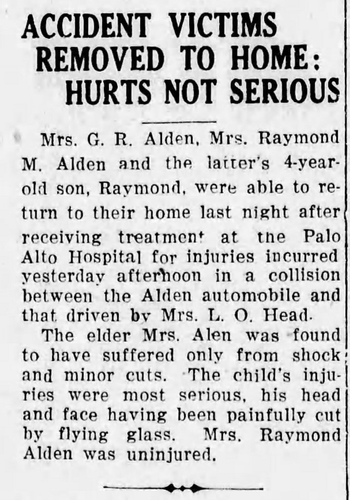 Newspaper Clipping: Accident Victims Removed to Home: Hurts Not Serious. Mr. G. R. Alden, Mrs. Raymond M. Alden, and the latter's 4-year-old son, Raymond, were able to return to their home last night after receiving treatment at the Palo Alto Hospital for injuries incurred yesterday afternoon in a collision between the Alden automobile and that driven by Mrs. L. O. Head. The elder Mrs. Alden was found to have suffered only from shock and minor cuts. The child's injuries were most serious, his head and face having been painfully cut by flying glass. Mrs. Raymond Alden was uninjured.