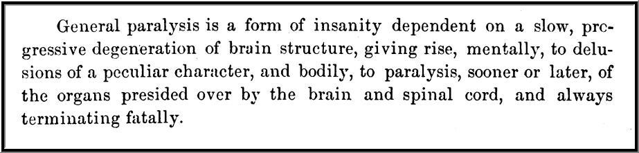 General paralysis is a form of insanity dependent on a slow, progressive degeneration of brain structure, giving rise, mentally, to delusions of a peculiar character, and bodily, to paralysis, sooner or later, of the organs presided over by the brain and spinal cord, and always terminating fatally.