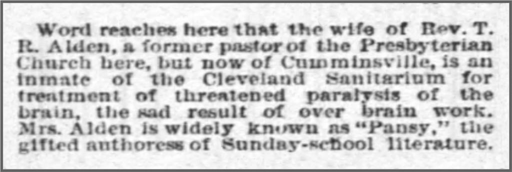 Word reaches here that the wife of Rev. T. R. Alden, a former pastor of the Presbyterian Church here, but now of Cumminsville, is an inmate of the Cleveland Sanitarium for treatment of threatened paralysis of the brain, the sad result of over brain work. Mrs. Alden is widely known as "Pansy," the gifted authoress of Sunday-school literature.