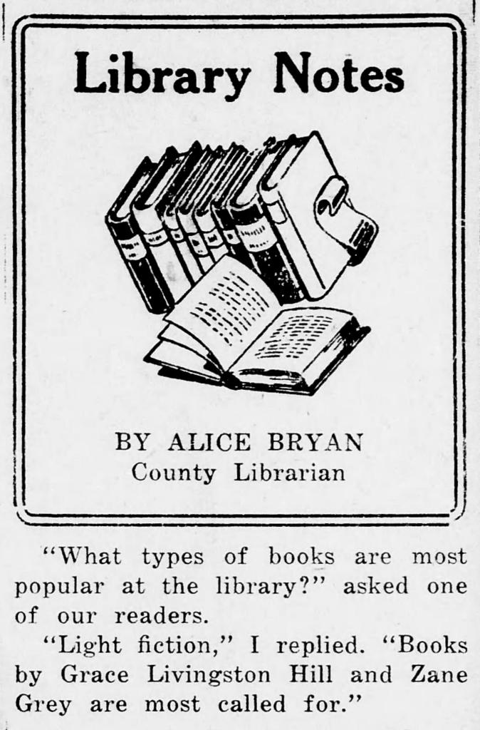 LIBRARY NOTES BY ALICE BRYAN. "What types of books are most popular at the library?" asked one of our readers. "Light fiction," I replied. "Books by Grace Livingston Hill and Zane Grey are most called for."