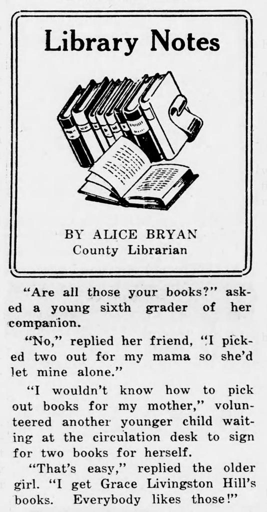 LIBRARY NOTES BY ALICE BRYAN. "Are all those your books?" asked a young sixth grader of her companion. "No," replied her friend, "I picked two out for my mama so she'd let mine alone." "I wouldn't know how to pick out books for my mother," volunteered another younger child waiting at the circulation desk to sign for two books for herself. "That's easy," replied the older girl. "I get Grace Livingston Hill's books. Everybody likes those!"
