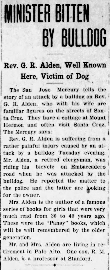 Newspaper Article: MINISTER BITTEN BY bULLDOG. REV. G. R. ALDEN, WELL KNOWN HERE, VICTIM OF DOG. Rev. G. R. Alden is suffering from a rather painful injury caused by an attack by a bulldog Tuesday evening. Mr. Alden, a retired clergyman was riding his bicycle on Embarcadero road when he was attacked by the bulldog. He reported the matter to the police and the latter are looking for the owner. Mrs. Alden is the author of a famous series of books for girls that were very much read from 30 to 40 years ago. These were the "Pansy" books, which will be well remembered by the older generation. Mrs. and Mrs. Alden are living in retirement in Palo Alto. One son, R. M. Alden, is a professor at Stanford.