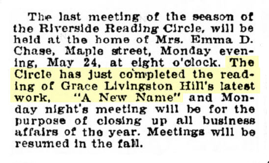 Newspaper clipping: The last meeting of the season of the Riverside Reading Circle, will be held at the home of Mrs. Emma D. Chase, Maple street, Monday evening, May 24, at eight o'clock. The Circle has just completed the reading of Grace Livingston Hill's latest work, "A New Name" and Monday night's meeting will be for the purpose of closing up all business affairs of the year. Meetings will be resumed in the fall.