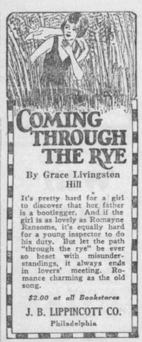 Newspaper Ad: "COMING THROUGH THE RYE By Grace Livingston Hill. It's pretty hard for a girl to discover that her father is a bootlegger. And if the girl is as lovely as Romayne Ransome, it's equally hard for a young inspector do do his duty. But let the path "trough the rye" be ever so beset with misunderstandings, it always ends in lovers' meeting. Romance charming as the old song. $2.00 at all Bookstores. J. B. LIPPINCOTT CO., Philadelphia.