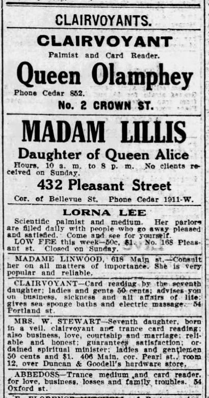 A newspaper column from the classified ads page under the heading "CLAIRVOYANTS" listing several businesses. 
CLAIRVOYANT Palmist and Card Reader. Queen Olamphey. Phone Cedar 852. No. 2 Crown Street.
MADAM LILLIS, Daughter of Queen Alice. Hours, 10 a.m. to 8 p.m. No clients received on Sunday. 432 Pleasant Street, Cor. of Bellevue St. Phone Cedar 1911-W.
LORNA LEE. Scientific palmist and medium. Her parlors are filled daily with people who go away pleased and satisfied. Come and see for yourself. LOW FEE this week: 50c, 41. No. 168 Pleasant St. Closed on Sunday. 