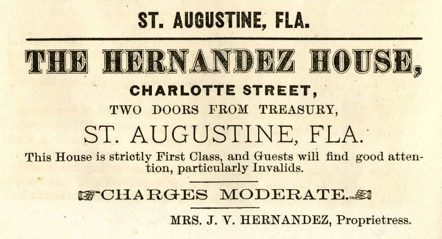 Newspaper ad: St. Augustine, Fla. THE HERNANDEZ HOUSE, Charlotte Street, Two doors from treasury, St. Augustine, Fla. This House is strictly First Class, and Guests will find good attention, particularly Invalids. CHARGES MODERATE. Mrs. J. V. Hernandez, Priprietrees.